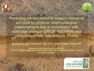 Predicting the successional stage in biological
soil crust by physical, biophysiological
measurements and in combination with
molecular methods (DGGE 16S rRNA) and
phospholipid fatty acid analysis (PLFA)
Ben-David A. Eric1,Tzaady Eli1, Sher Yoni2, Tsirkin Regina2, Najidat Ali2
1Natural resources, Gilat Research Center, ARO.
2Department of Microbiology and Environmental Hydrology, Desert Research Institutes, Ben-Gurion
University of the Negev.
 