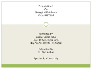 Presentation 1
On
Biological Databases
Code: BSBT205
Submitted By:
Name: Gunjit Setia
Date: 19 September 2019
Reg.No.:ASU2019010100022
Submitted To:
Dr. Atul Kathait
Apeejay Stya University
 