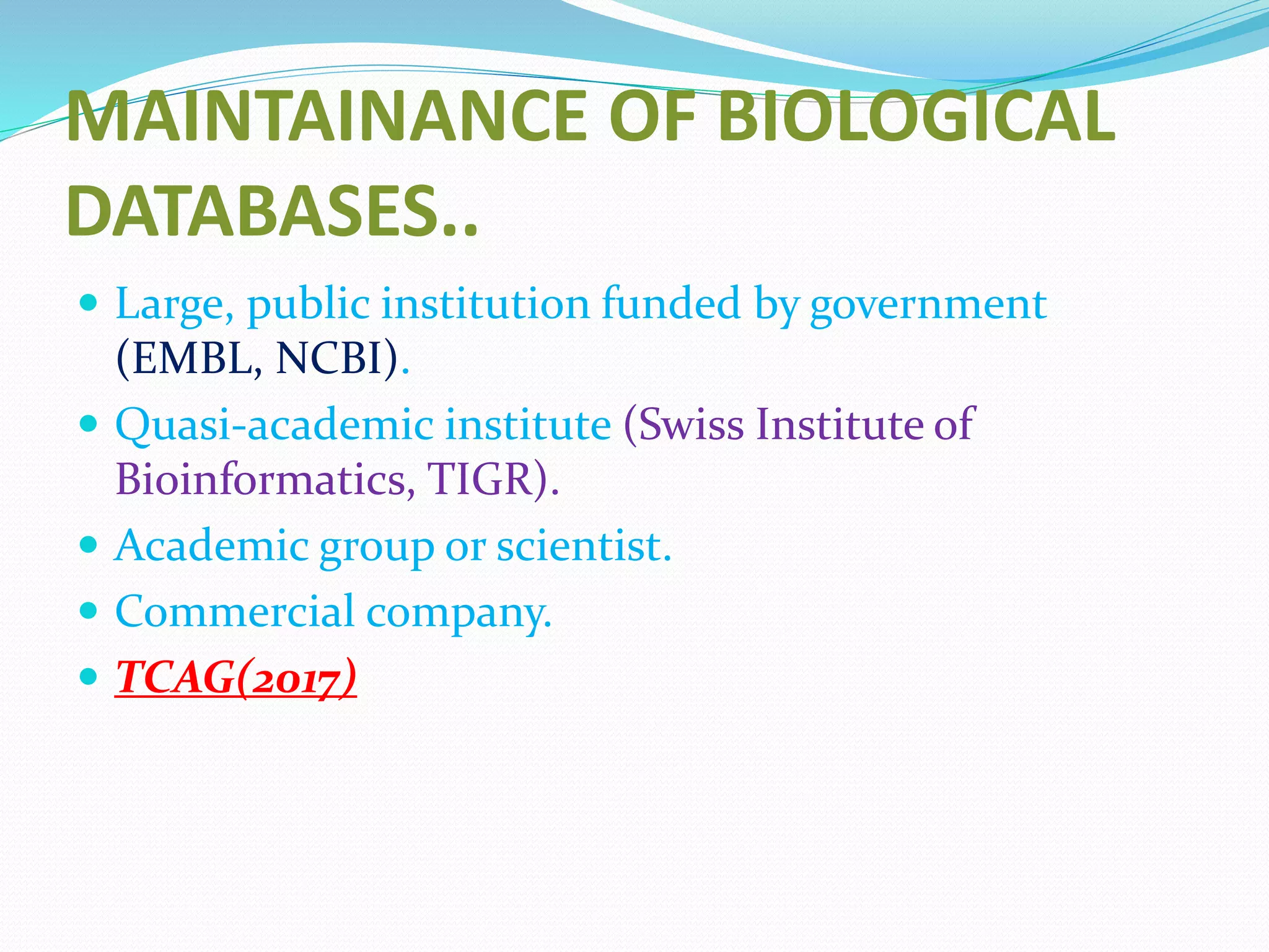 MAINTAINANCE OF BIOLOGICAL
DATABASES..
 Large, public institution funded by government
(EMBL, NCBI).
 Quasi-academic institute (Swiss Institute of
Bioinformatics, TIGR).
 Academic group or scientist.
 Commercial company.
 TCAG(2017)
 