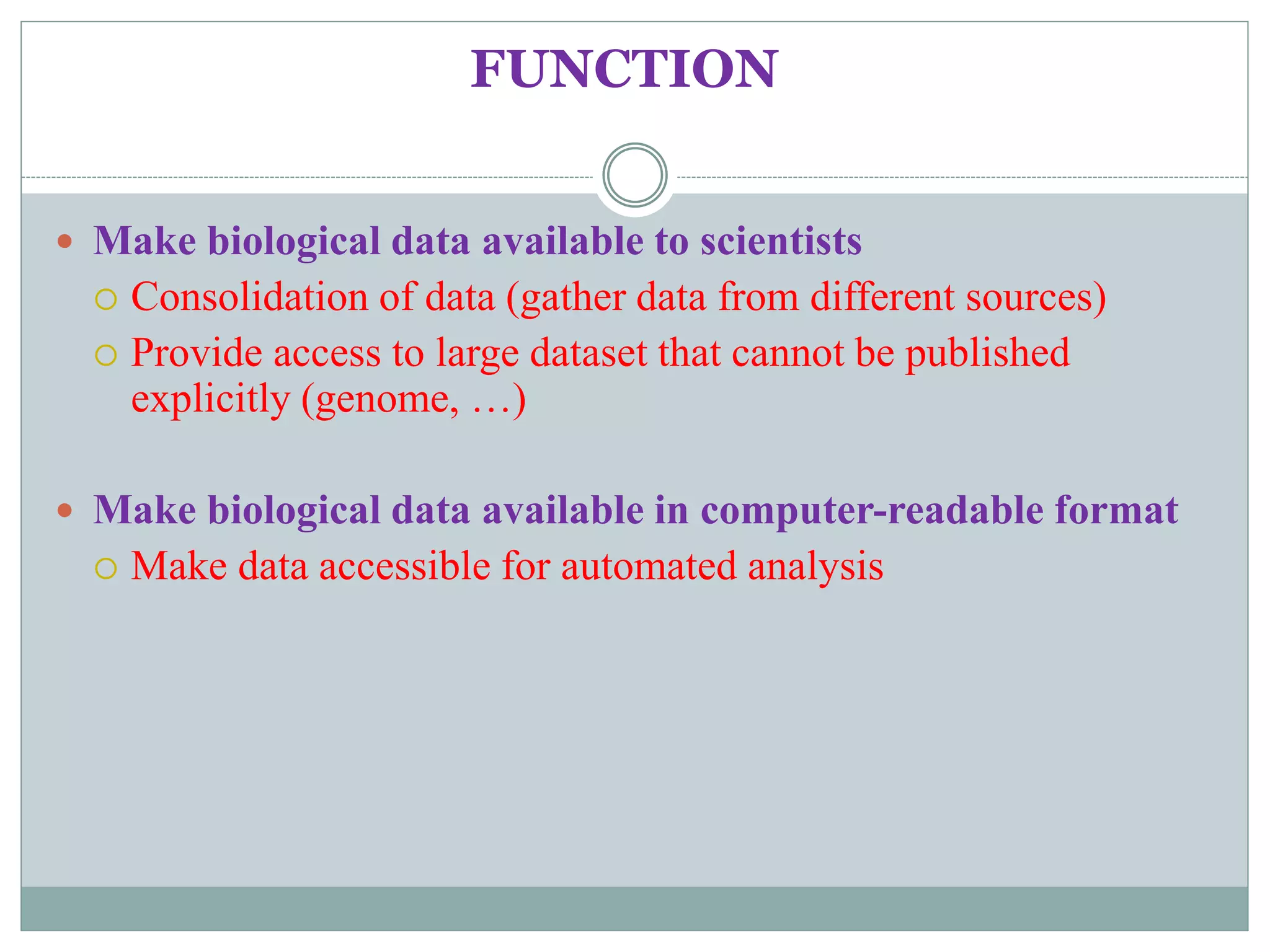 FUNCTION
 Make biological data available to scientists
 Consolidation of data (gather data from different sources)
 Provide access to large dataset that cannot be published
explicitly (genome, …)
 Make biological data available in computer-readable format
 Make data accessible for automated analysis
 