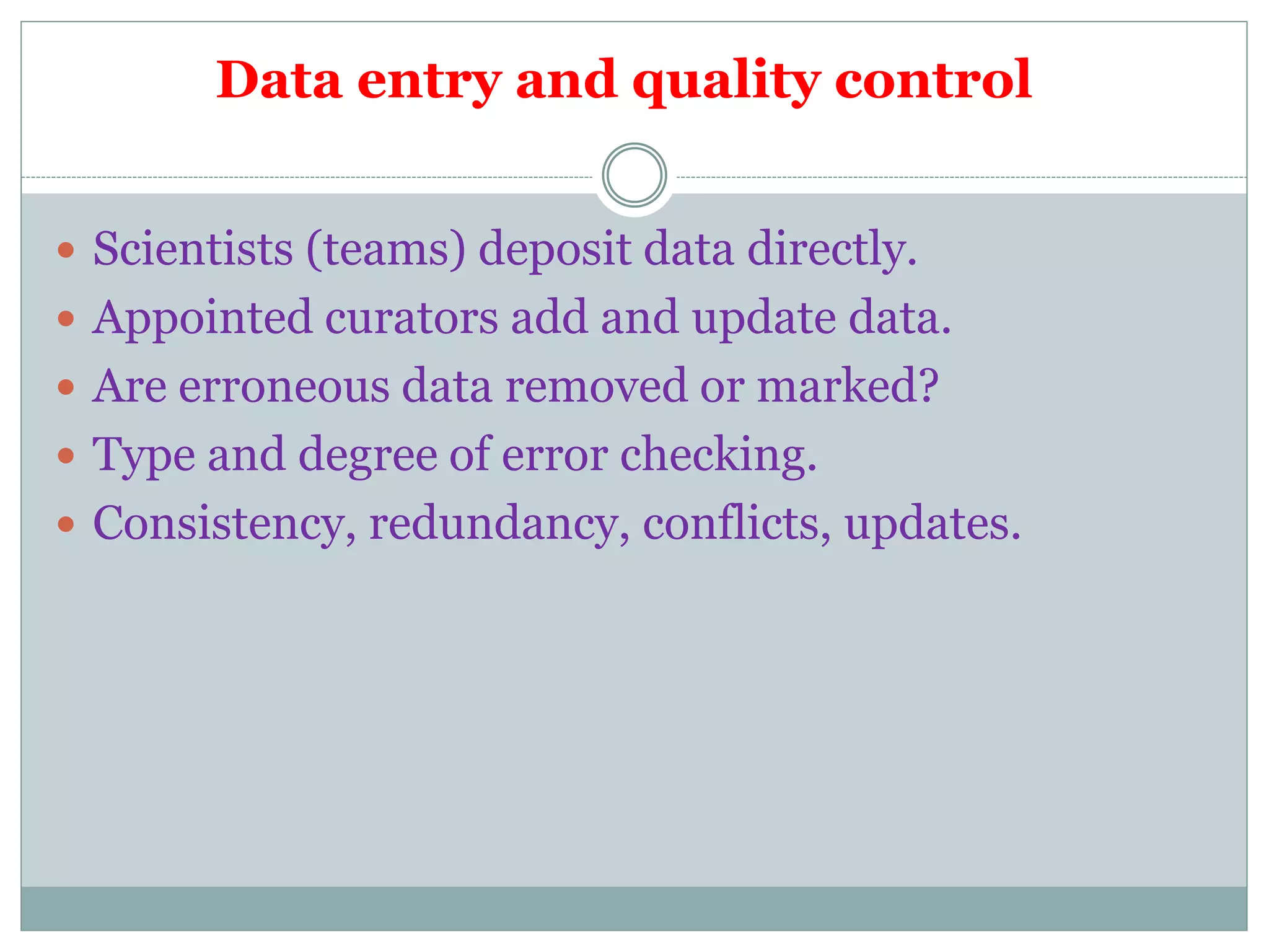 Data entry and quality control
 Scientists (teams) deposit data directly.
 Appointed curators add and update data.
 Are erroneous data removed or marked?
 Type and degree of error checking.
 Consistency, redundancy, conflicts, updates.
 