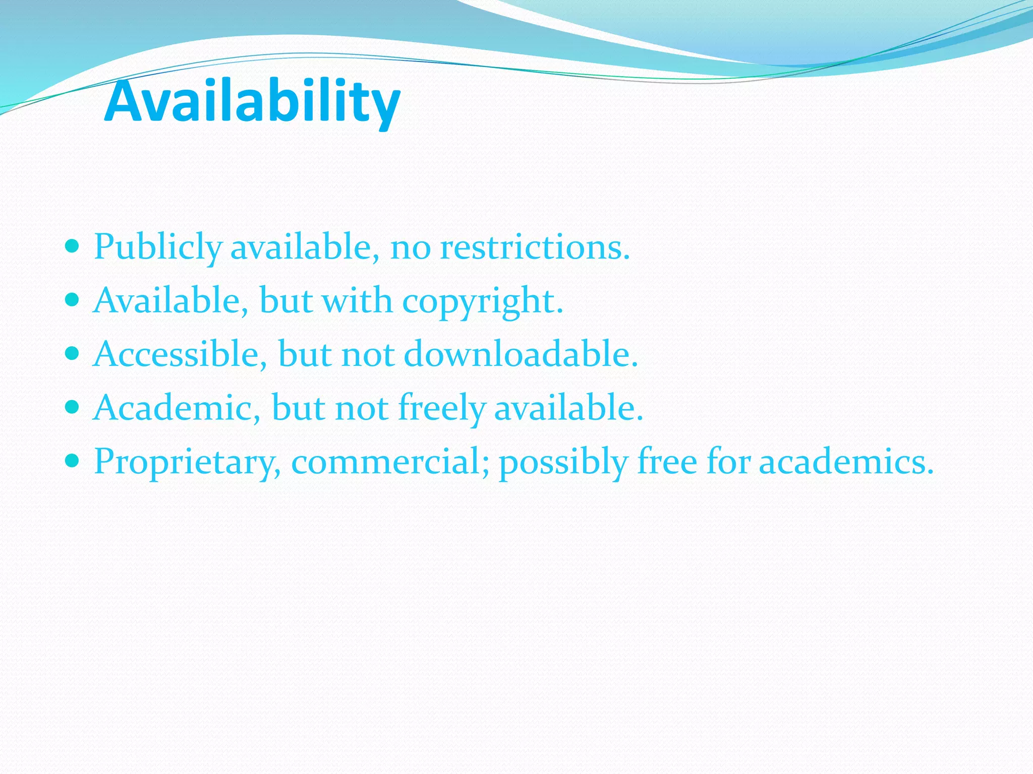 Availability
 Publicly available, no restrictions.
 Available, but with copyright.
 Accessible, but not downloadable.
 Academic, but not freely available.
 Proprietary, commercial; possibly free for academics.
 
