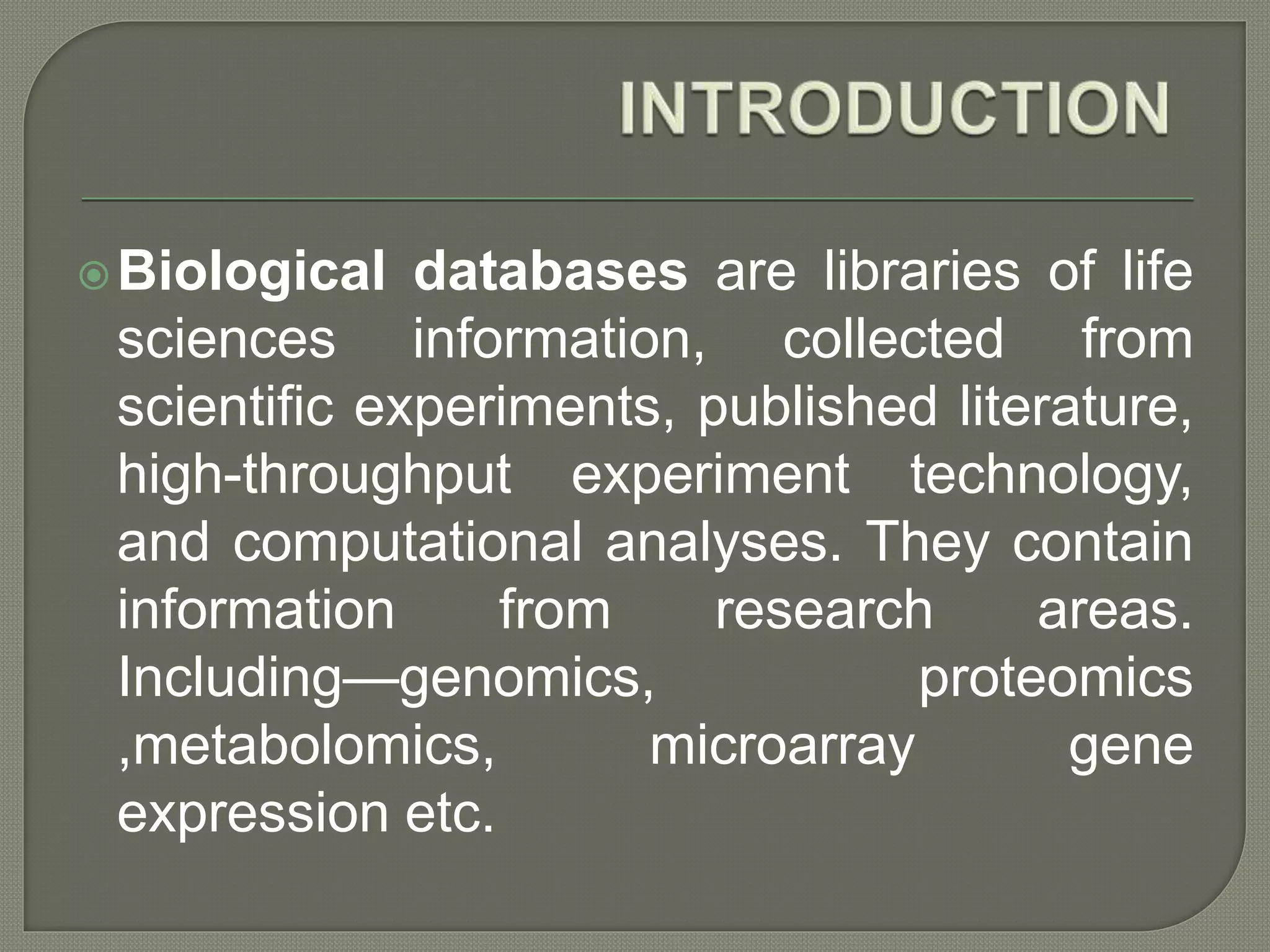 Biological databases are libraries of life
sciences information, collected from
scientific experiments, published literature,
high-throughput experiment technology,
and computational analyses. They contain
information from research areas.
Including—genomics, proteomics
,metabolomics, microarray gene
expression etc.
 