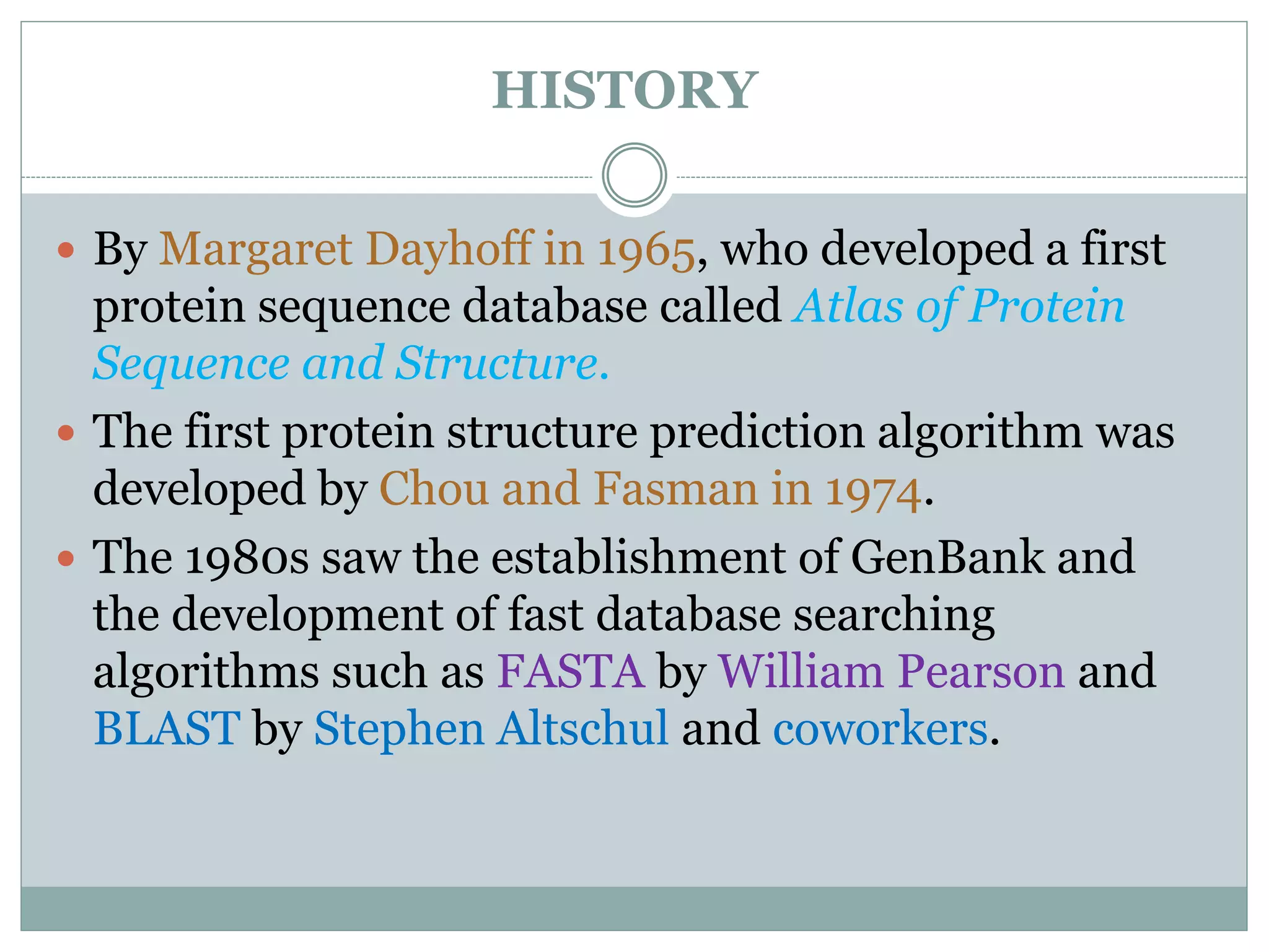 HISTORY
 By Margaret Dayhoff in 1965, who developed a first
protein sequence database called Atlas of Protein
Sequence and Structure.
 The first protein structure prediction algorithm was
developed by Chou and Fasman in 1974.
 The 1980s saw the establishment of GenBank and
the development of fast database searching
algorithms such as FASTA by William Pearson and
BLAST by Stephen Altschul and coworkers.
 