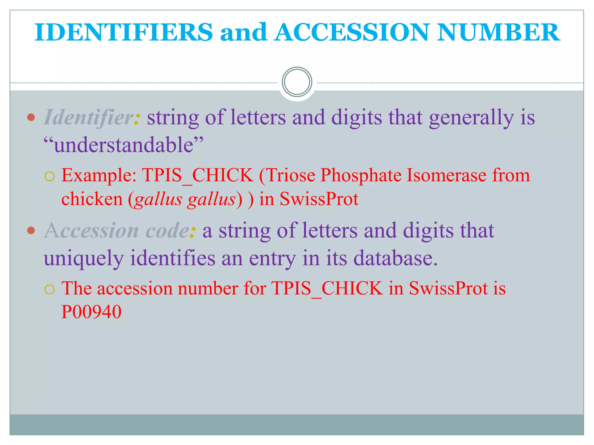 IDENTIFIERS and ACCESSION NUMBER
 Identifier: string of letters and digits that generally is
“understandable”
 Example: TPIS_CHICK (Triose Phosphate Isomerase from
chicken (gallus gallus) ) in SwissProt
 Accession code: a string of letters and digits that
uniquely identifies an entry in its database.
 The accession number for TPIS_CHICK in SwissProt is
P00940
 