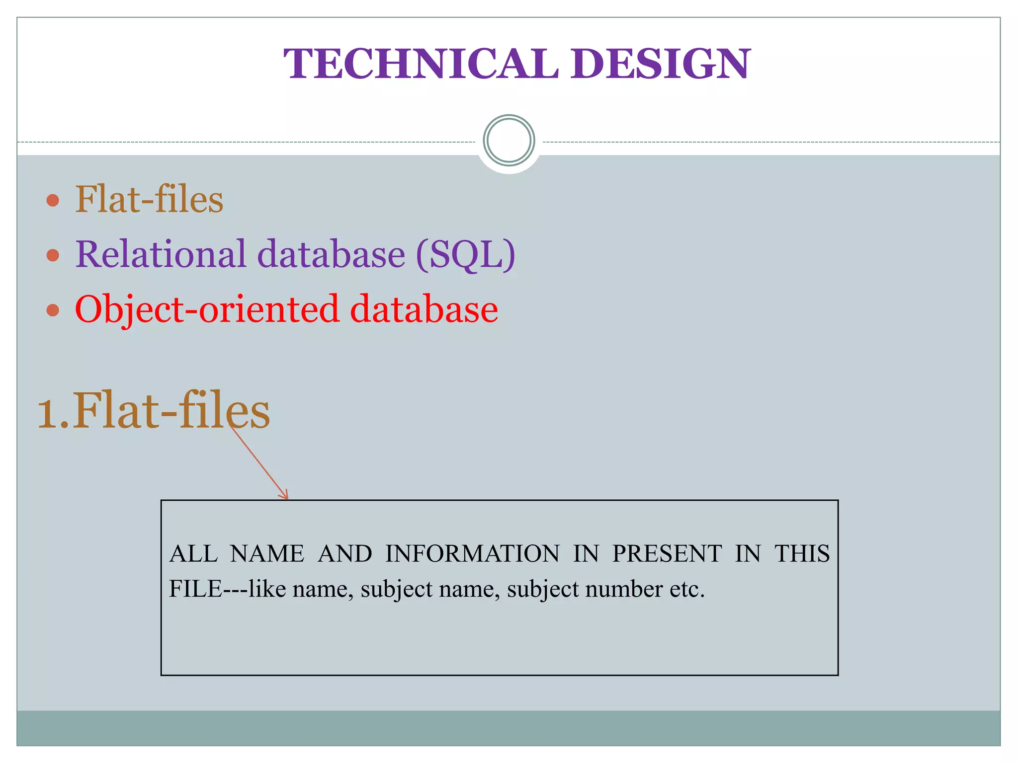 TECHNICAL DESIGN
 Flat-files
 Relational database (SQL)
 Object-oriented database
ALL NAME AND INFORMATION IN PRESENT IN THIS
FILE---like name, subject name, subject number etc.
1.Flat-files
 