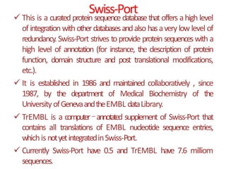 Swiss-Port
 This is a curatedprotein sequencedatabasethatoffers ahigh level
of integrationwithotherdatabasesandalso hasavery lowlevel of
redundancy. Swiss-Port strives toprovide protein sequenceswith a
high level of annotation (for instance, the description of protein
function, domain structure and post translational modifications,
etc.).
 It is established in 1986 and maintained collaboratively , since
1987, by the department of Medical Biochemistry of the
UniversityofGenevaandtheEMBL dataLibrary.
 TrEMBL is a computer–annotated supplement of Swiss-Port that
contains all translations of EMBL nucleotide sequence entries,
whichis notyetintegratedinSwiss-Port.
 Currently Swiss-Port have 0.5 and TrEMBL have 7.6 milliom
sequences.
 