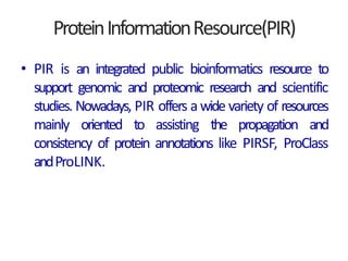 ProteinInformationResource(PIR)
• PIR is an integrated public bioinformatics resource to
support genomic and proteomic research and scientific
studies. Nowadays, PIR offers a wide variety of resources
mainly oriented to assisting the propagation and
consistency of protein annotations like PIRSF, ProClass
andProLINK.
 