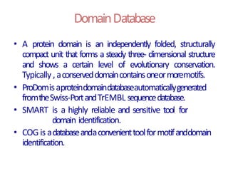 DomainDatabase
• A protein domain is an independently folded, structurally
compact unit that forms a steady three- dimensional structure
and shows a certain level of evolutionary conservation.
Typically ,aconserveddomaincontainsoneormoremotifs.
• ProDomisaproteindomaindatabaseautomaticallygenerated
fromtheSwiss-PortandTrEMBL sequencedatabase.
• SMART is a highly reliable and sensitive tool for
domain identification.
• COG is adatabaseandaconvenienttoolformotifanddomain
identification.
 