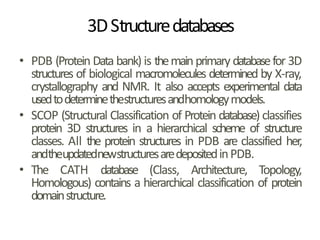 3DStructuredatabases
• PDB (Protein Data bank) is themainprimary databasefor 3D
structures of biological macromolecules determined by X-ray,
crystallography and NMR. It also accepts experimental data
usedtodeterminethestructuresandhomologymodels.
• SCOP (Structural Classification of Protein database) classifies
protein 3D structures in a hierarchical scheme of structure
classes. All the protein structures in PDB are classified her,
andtheupdatednewstructuresaredepositedinPDB.
• The CATH database (Class, Architecture, Topology,
Homologous) contains a hierarchical classification of protein
domainstructure.
 