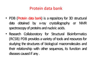Protein data bank
• PDB (Protein data bank) is a repository for 3D structural
data obtained by x-ray crystallography or NMR
spectroscopyofproteinsandnucleic acids.
• Research Collaboratory for Structural Bioinformatics
(RCSB) PDB provides avariety of tools andresourcesfor
studying the structures of biological macromolecules and
their relationship with other sequences, its function and
diseasescausedif any.
 
