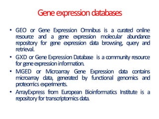 Geneexpressiondatabases
• GEO or Gene Expression Omnibus is a curated online
resource and a gene expression molecular abundance
repository for gene expression data browsing, query and
retrieval.
• GXD or GeneExpressionDatabase is acommunity resource
forgeneexpressioninformation.
• MGED or Microarray Gene Expression data contains
microarray data, generated by functional genomics and
proteomicsexperiments.
• ArrayExpress from European Bioinformatics Institute is a
repositoryfortranscriptomicsdata.
 