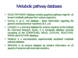 Metabolicpathwaydatabases
• KEGG PATHWAY Databasecontains graphical pathwaymapsfor all
knownmetabolicpathwaysfromvariousorganisms.
• EcoCyc is an E. coli database , stores information regarding the
genomeandbiochemical machineryofE.coli.
• LIGAND is achemical databasefor enzymereactions attheInstitute
for Chemical Research, Kyoto. It is composite database currently
consisting of the COMPOUND, DRUG, GLYCAN, REACTION,
RPAIR andENZYMEdatabases.
• MetaCyc is a non-redundant, experimentally elucidated metabolic
pathwaydatabase.
• BRENDA is an enzyme database tat contains information on all
aspectsofenzymesandenzymaticreactions.
 