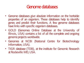 Genomedatabases
• Genome databases give absolute information on the heritable
properties of an organism. These databases help to identify
genes and predict their functions. A few genome databases
havelinkswithspecificorganismdatabases.
• GOLD (Genomes Online Database at the University of
Illinois, USA) contains a list of all thecomplete and ongoing
genomeprojectsworldwide.
• Genomes at NCBI (National Centre for Biotechnology
Information,USA).
• TIGR database (TDB), at the institute for Genomic Research
atRockeville MD,USA.
 