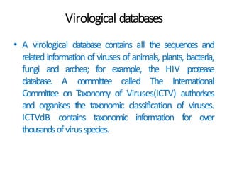Virological databases
• A virological database contains all the sequences and
related information of viruses of animals, plants, bacteria,
fungi and archea; for example, the HIV protease
database. A committee called The International
Committee on Taxonomy of Viruses(ICTV) authorises
and organises the taxonomic classification of viruses.
ICTVdB contains taxonomic information for over
thousandsofvirusspecies.
 