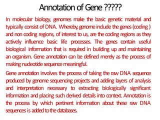 AnnotationofGene?????
In molecular biology, genomes make the basic genetic material and
typically consistofDNA. Whereby,genomeincludethegenes(coding)
andnoncoding regions, of interest tous, arethecoding regions asthey
actively influence basic life processes. The genes contain useful
biological information that is required in building up and maintaining
an organism. Gene annotation can be defined merely as the process of
makingnucleotidesequencemeaningful.
Gene annotation involves the process of taking the raw DNA sequence
produced by genomesequencing projects andadding layers of analysis
and interpretation necessary to extracting biologically significant
information andplacing such derived details into context. Annotation is
the process by which pertinent information about these raw DNA
sequencesisaddedtothedatabases.
 