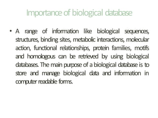 Importanceofbiological database
• A range of information like biological sequences,
structures, binding sites, metabolic interactions, molecular
action, functional relationships, protein families, motifs
and homologous can be retrieved by using biological
databases.The mainpurposeof abiological databaseis to
store and manage biological data and information in
computerreadableforms.
 