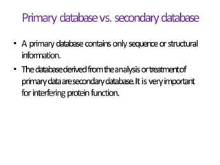 Primary databasevs.secondarydatabase
• A primarydatabasecontainsonlysequenceorstructural
information.
• Thedatabasederivedfromtheanalysisortreatmentof
primarydataaresecondarydatabase.Itisveryimportant
forinterferingproteinfunction.
 
