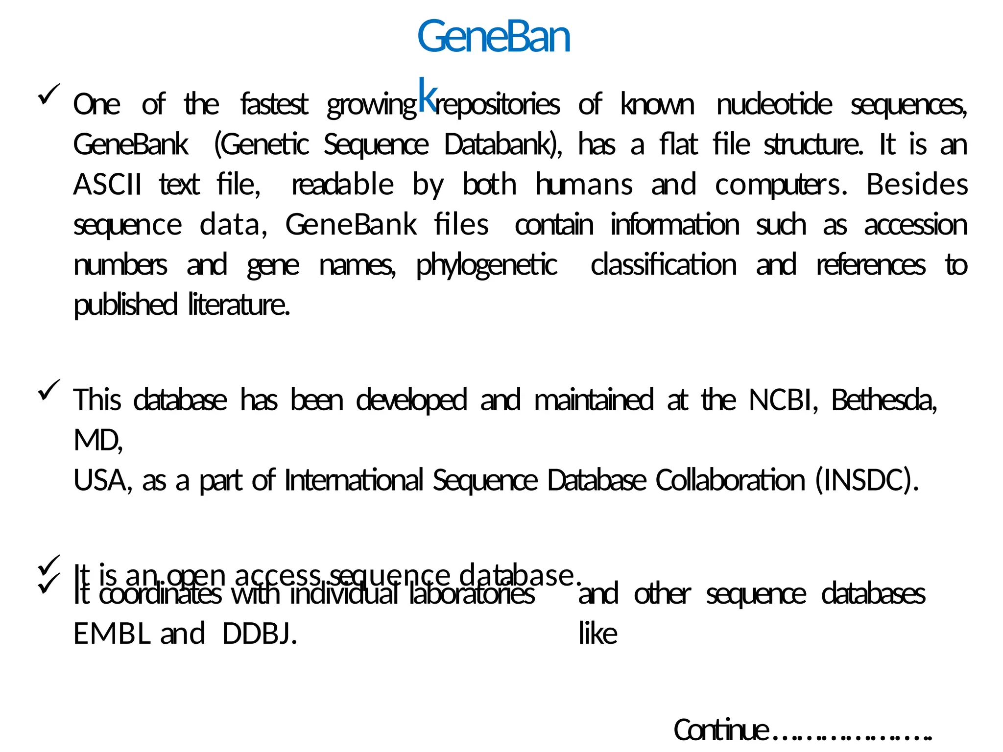 GeneBan
k
 One of the fastest growing repositories of known nucleotide sequences,
GeneBank (Genetic Sequence Databank), has a flat file structure. It is an
ASCII text file, readable by both humans and computers. Besides
sequence data, GeneBank files contain information such as accession
numbers and gene names, phylogenetic classification and references to
published literature.
 This database has been developed and maintained at the NCBI, Bethesda,
MD,
USA, as a part of International Sequence Database Collaboration (INSDC).
 It is an open access sequence database.
 It coordinates with individual laboratories
EMBL and DDBJ.
and other sequence databases
like
Continue………………..
 