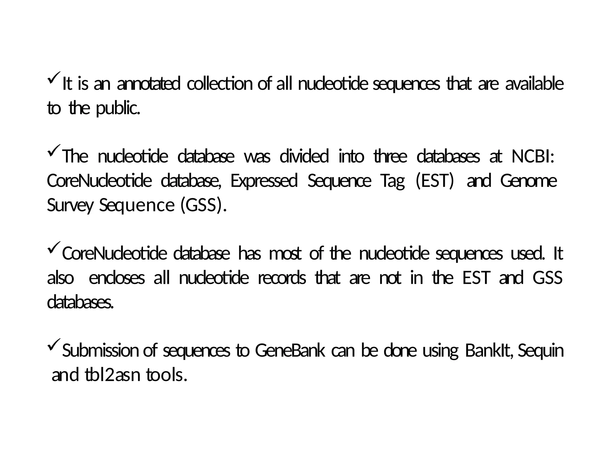 It is an annotated collection of all nucleotide sequences that are available
to the public.
The nucleotide database was divided into three databases at NCBI:
CoreNucleotide database, Expressed Sequence Tag (EST) and Genome
Survey Sequence (GSS).
CoreNucleotide database has most of the nucleotide sequences used. It
also encloses all nucleotide records that are not in the EST and GSS
databases.
Submissionof sequences to GeneBank can be done using BankIt, Sequin
and tbl2asn tools.
 