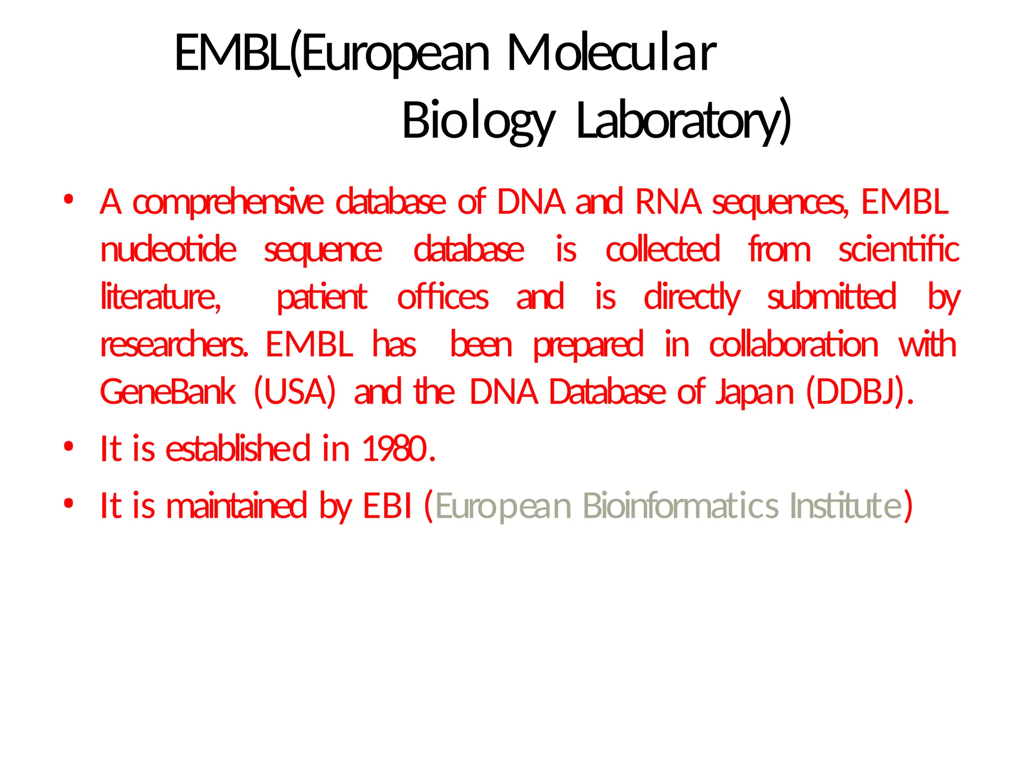 EMBL(European Molecular
Biology Laboratory)
• A comprehensive database of DNA and RNA sequences, EMBL
nucleotide sequence database is collected from scientific
literature, patient offices and is directly submitted by
researchers. EMBL has been prepared in collaboration with
GeneBank (USA) and the DNA Database of Japan (DDBJ).
• It is established in 1980.
• It is maintained by EBI (European Bioinformatics Institute)
 