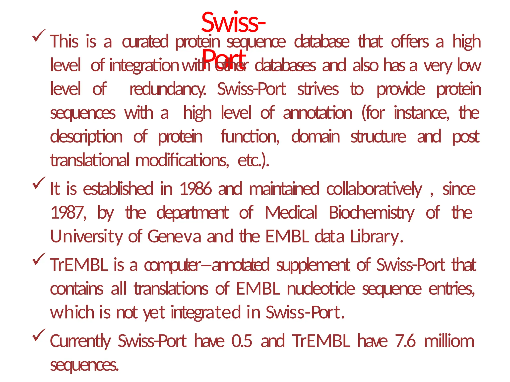 Swiss-
Port
This is a curated protein sequence database that offers a high
level of integrationwith other databases and also hasa very low
level of redundancy. Swiss-Port strives to provide protein
sequences with a high level of annotation (for instance, the
description of protein function, domain structure and post
translational modifications, etc.).
It is established in 1986 and maintained collaboratively , since
1987, by the department of Medical Biochemistry of the
University of Geneva and the EMBL data Library.
TrEMBL is a computer–annotated supplement of Swiss-Port that
contains all translations of EMBL nucleotide sequence entries,
which is not yet integrated in Swiss-Port.
Currently Swiss-Port have 0.5 and TrEMBL have 7.6 milliom
sequences.
 