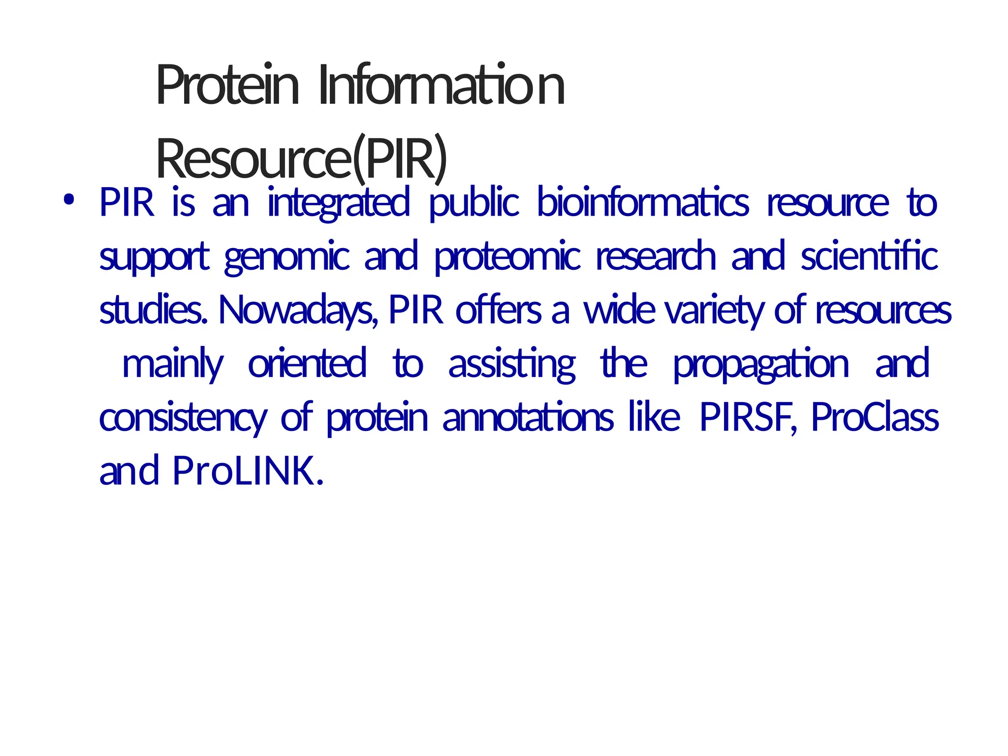 Protein Information
Resource(PIR)
• PIR is an integrated public bioinformatics resource to
support genomic and proteomic research and scientific
studies. Nowadays, PIR offers a widevariety of resources
mainly oriented to assisting the propagation and
consistency of protein annotations like PIRSF, ProClass
and ProLINK.
 