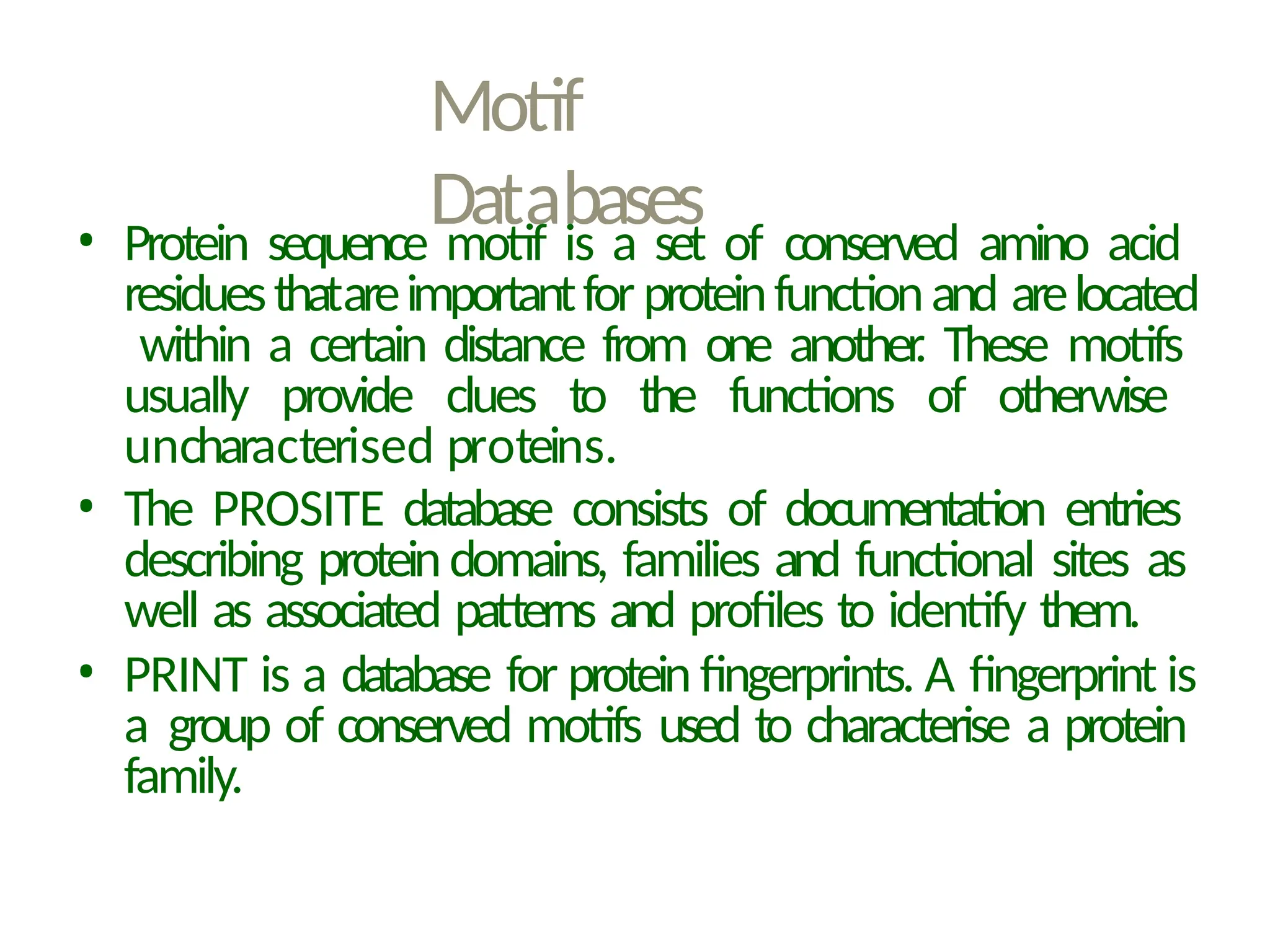 Motif
Databases
• Protein sequence motif is a set of conserved amino acid
residuesthatareimportantforproteinfunctionand arelocated
within a certain distance from one another
. These motifs
usually provide clues to the functions of otherwise
uncharacterised proteins.
• The PROSITE database consists of documentation entries
describing proteindomains, families and functional sites as
well as associated patterns and profiles to identify them.
• PRINT is a database for protein fingerprints. A fingerprint is
a group of conserved motifs used to characterise a protein
family.
 