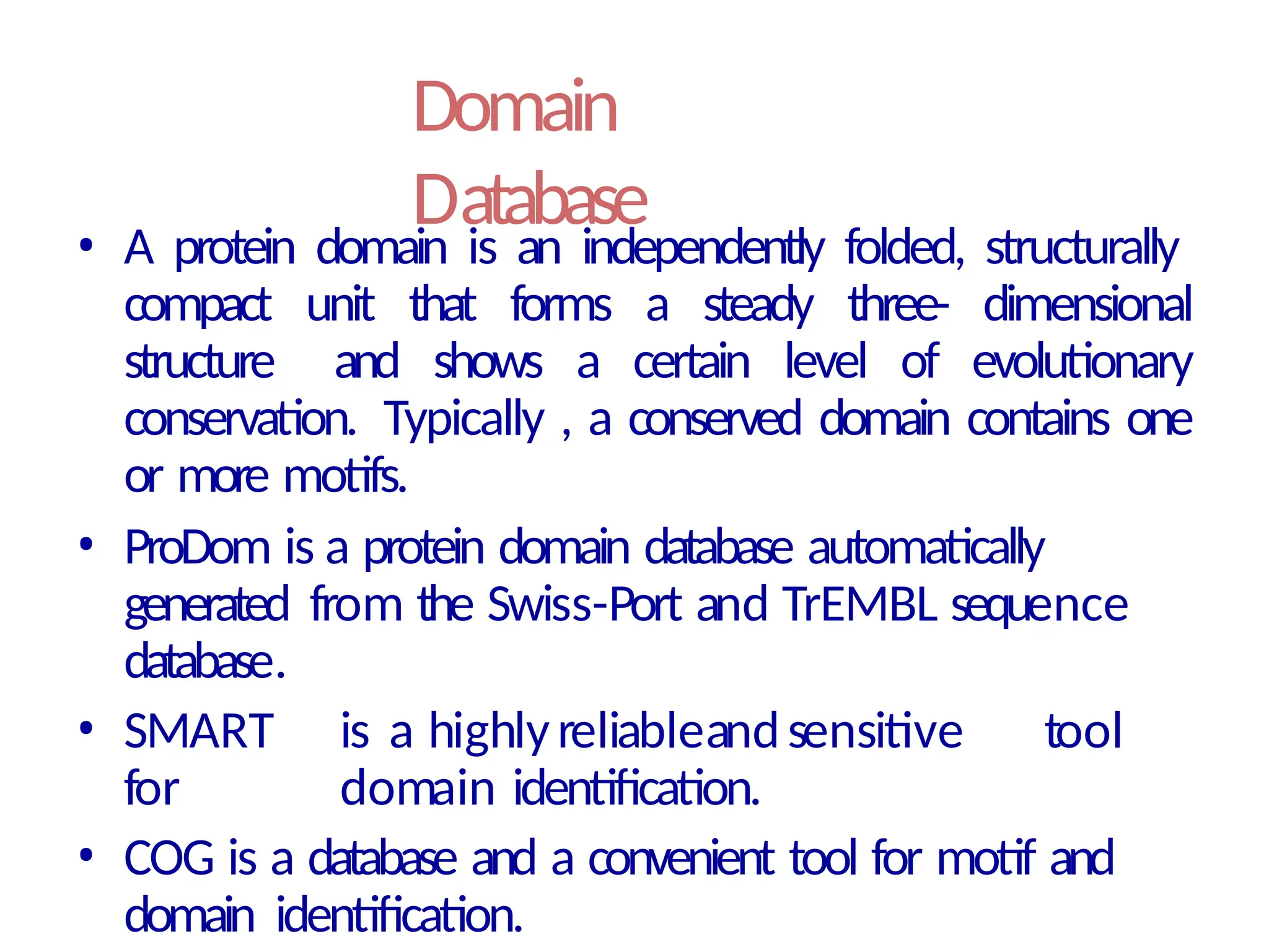 Domain
Database
• A protein domain is an independently folded, structurally
compact unit that forms a steady three- dimensional
structure and shows a certain level of evolutionary
conservation. Typically , a conserved domain contains one
or more motifs.
• ProDom is a protein domain database automatically
generated from the Swiss-Port and TrEMBL sequence
database.
• SMART is a highlyreliableandsensitive tool
for domain identification.
• COG is a database and a convenient tool for motif and
domain identification.
 