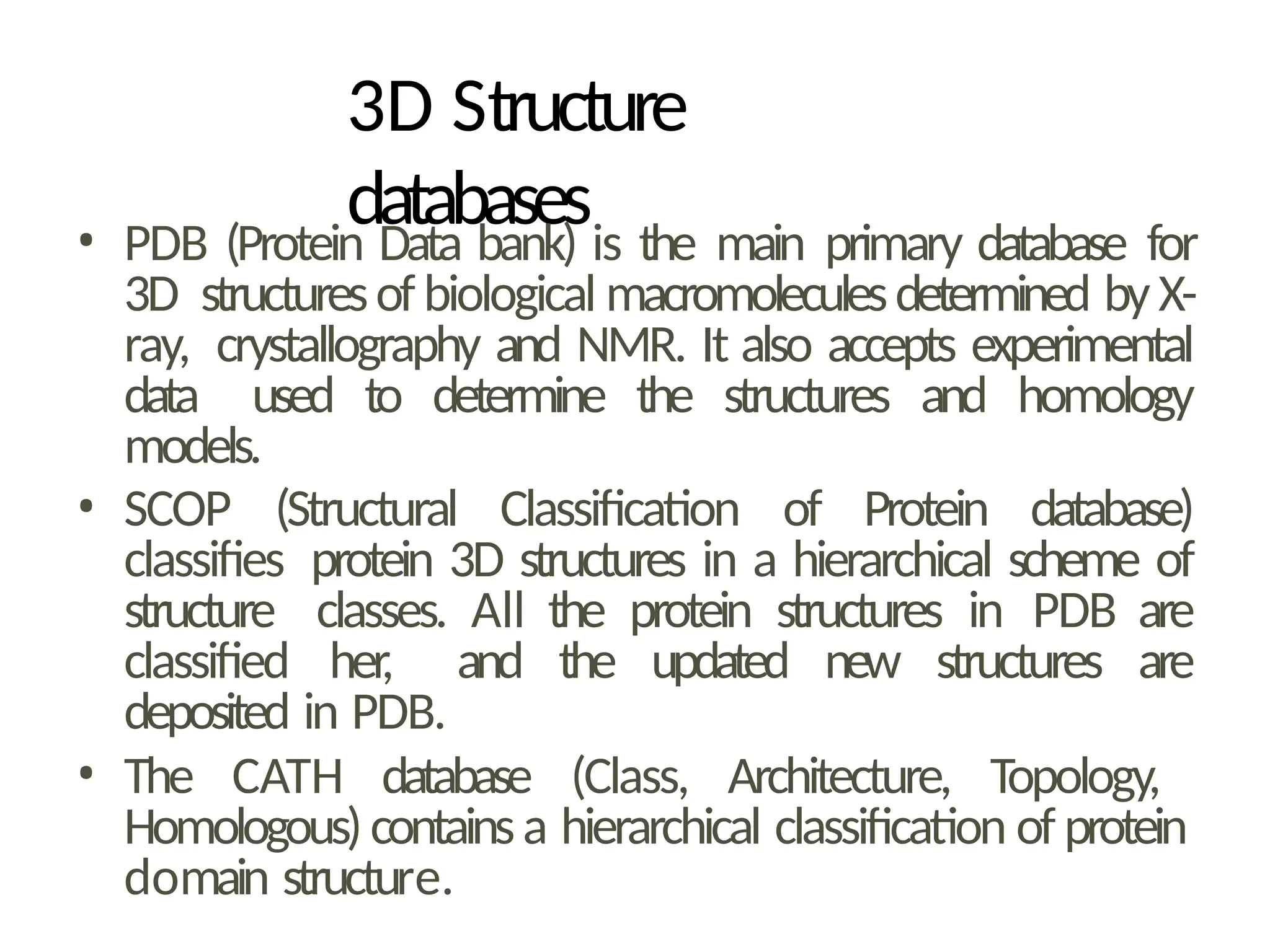 3D Structure
databases
• PDB (Protein Data bank) is the main primary database for
3D structuresof biological macromoleculesdetermined byX-
ray, crystallography and NMR. It also accepts experimental
data used to determine the structures and homology
models.
• SCOP (Structural Classification of Protein database)
classifies protein 3D structures in a hierarchical scheme of
structure classes. All the protein structures in PDB are
classified her, and the updated new structures are
deposited in PDB.
• The CATH database (Class, Architecture, Topology,
Homologous)containsa hierarchical classification of protein
domain structure.
 