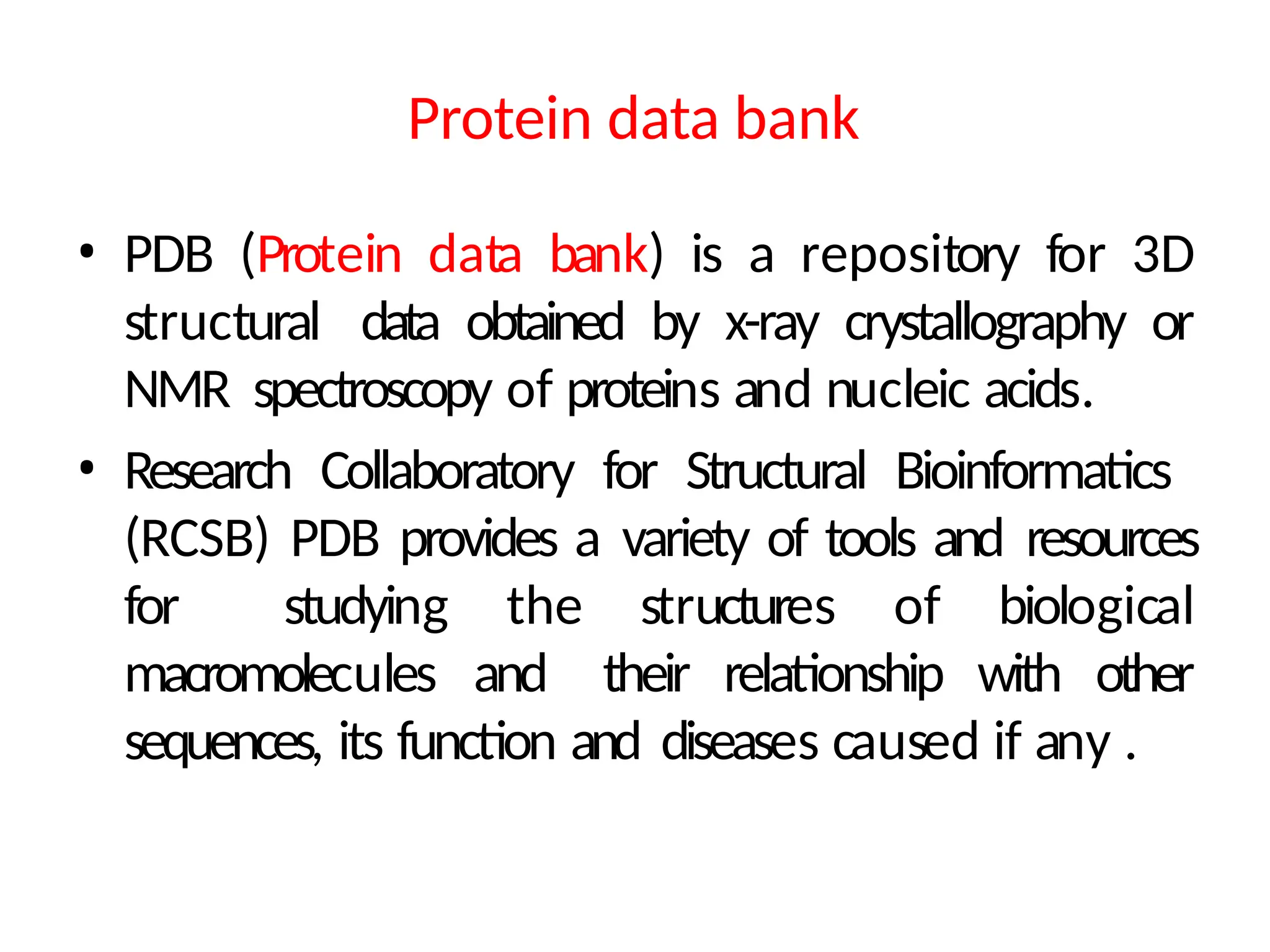Protein data bank
• PDB (Protein data bank) is a repository for 3D
structural data obtained by x-ray crystallography or
NMR spectroscopy of proteins and nucleic acids.
• Research Collaboratory for Structural Bioinformatics
(RCSB) PDB provides a variety of tools and resources
for studying the structures of biological
macromolecules and their relationship with other
sequences, its function and diseases caused if any .
 