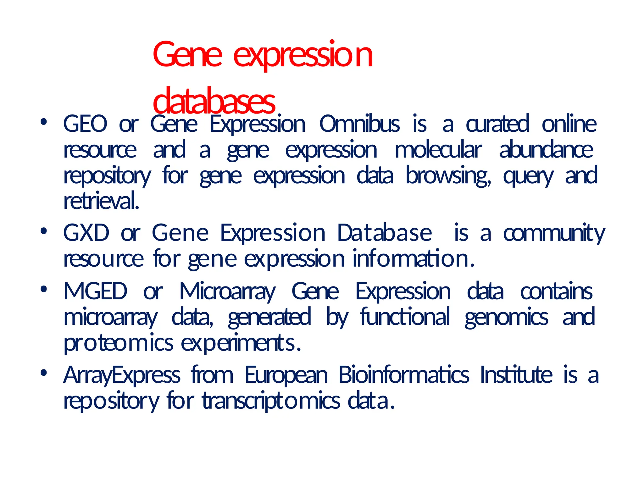 Gene expression
databases
• GEO or Gene Expression Omnibus is a curated online
resource and a gene expression molecular abundance
repository for gene expression data browsing, query and
retrieval.
• GXD or Gene Expression Database is a community
resource for gene expression information.
• MGED or Microarray Gene Expression data contains
microarray data, generated by functional genomics and
proteomics experiments.
• ArrayExpress from European Bioinformatics Institute is a
repository for transcriptomics data.
 