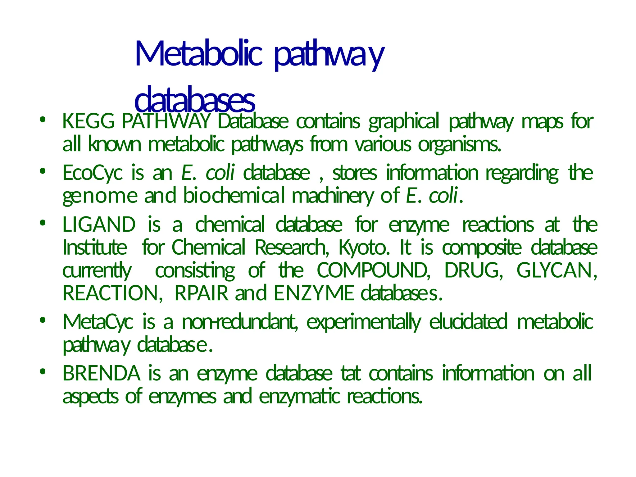 Metabolic pathway
databases
• KEGG PATHWAY Database contains graphical pathway maps for
all known metabolic pathways from various organisms.
• EcoCyc is an E. coli database , stores information regarding the
genome and biochemical machinery of E. coli.
• LIGAND is a chemical database for enzyme reactions at the
Institute for Chemical Research, Kyoto. It is composite database
currently consisting of the COMPOUND, DRUG, GLYCAN,
REACTION, RPAIR and ENZYME databases.
• MetaCyc is a non-redundant, experimentally elucidated metabolic
pathway database.
• BRENDA is an enzyme database tat contains information on all
aspects of enzymes and enzymatic reactions.
 