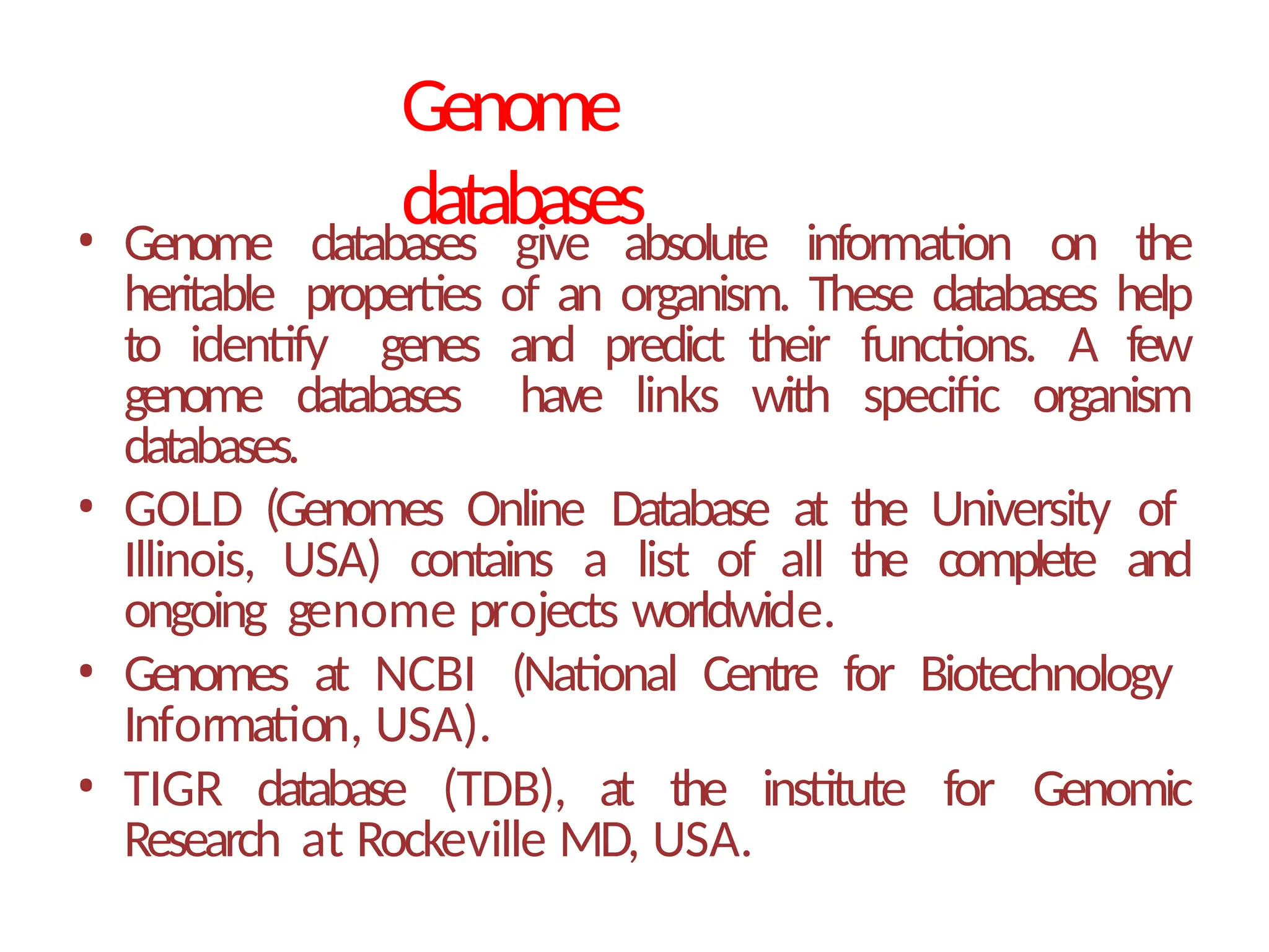 Genome
databases
• Genome databases give absolute information on the
heritable properties of an organism. These databases help
to identify genes and predict their functions. A few
genome databases have links with specific organism
databases.
• GOLD (Genomes Online Database at the University of
Illinois, USA) contains a list of all the complete and
ongoing genome projects worldwide.
• Genomes at NCBI (National Centre for Biotechnology
Information, USA).
• TIGR database (TDB), at the institute for Genomic
Research at Rockeville MD, USA.
 