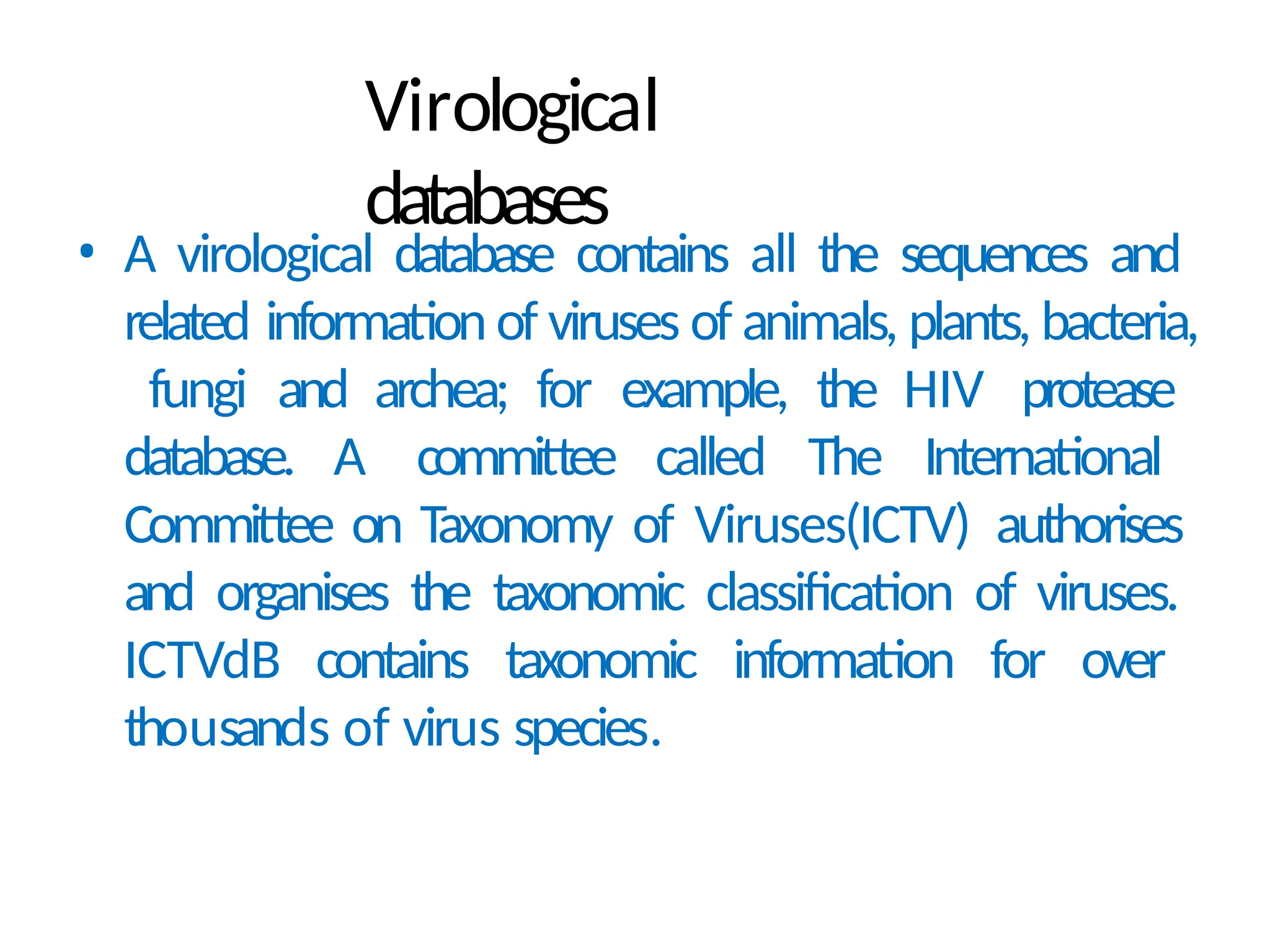 Virological
databases
• A virological database contains all the sequences and
related information of viruses of animals, plants, bacteria,
fungi and archea; for example, the HIV protease
database. A committee called The International
Committee on Taxonomy of Viruses(ICTV) authorises
and organises the taxonomic classification of viruses.
ICTVdB contains taxonomic information for over
thousands of virus species.
 
