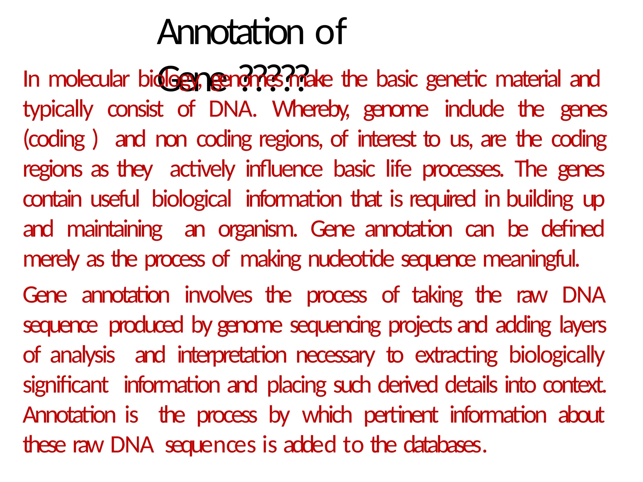 Annotation of
Gene ?????
In molecular biology, genomes make the basic genetic material and
typically consist of DNA. Whereby, genome include the genes
(coding ) and non coding regions, of interest to us, are the coding
regions as they actively influence basic life processes. The genes
contain useful biological information that is required in building up
and maintaining an organism. Gene annotation can be defined
merely as the process of making nucleotide sequence meaningful.
Gene annotation involves the process of taking the raw DNA
sequence produced by genome sequencing projects and adding layers
of analysis and interpretation necessary to extracting biologically
significant information and placing such derived details into context.
Annotation is the process by which pertinent information about
these raw DNA sequences is added to the databases.
 