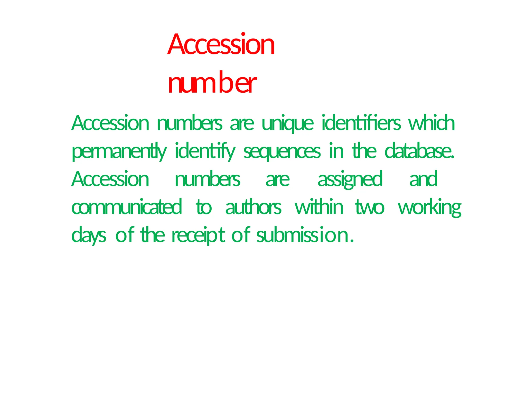 Accession
number
Accession numbers are unique identifiers which
permanently identify sequences in the database.
Accession numbers are assigned and
communicated to authors within two working
days of the receipt of submission.
 