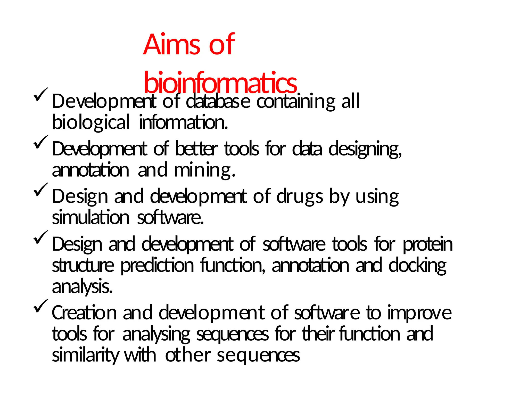 Aims of
bioinformatics
Development of database containing all
biological information.
Development of better tools for data designing,
annotation and mining.
Design and development of drugs by using
simulation software.
Design and development of software tools for protein
structure prediction function, annotation and docking
analysis.
Creation and development of software to improve
tools for analysing sequences for theirfunction and
similarity with other sequences
 