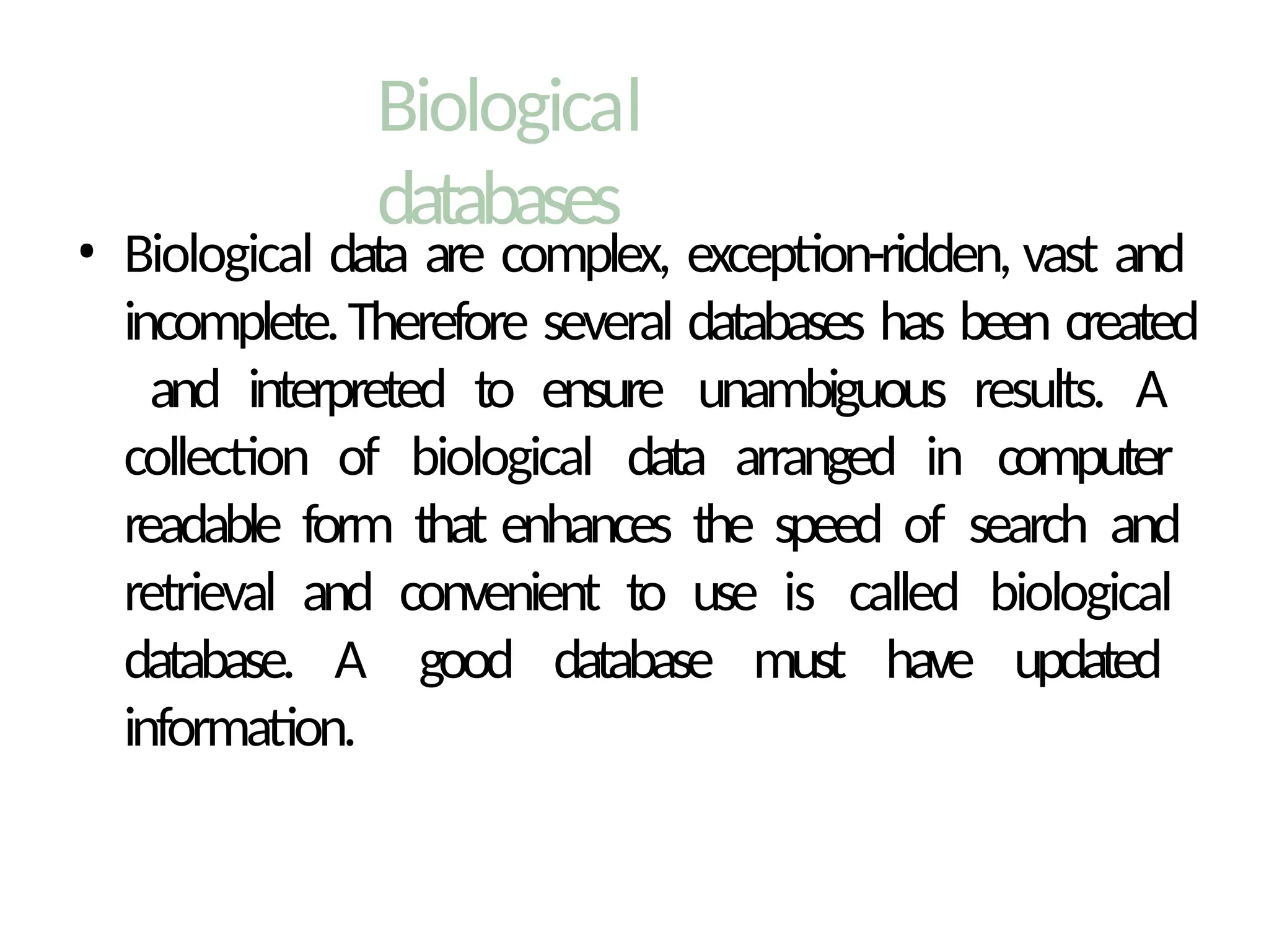 Biological
databases
• Biological data are complex, exception-ridden, vast and
incomplete.Therefore several databases has been created
and interpreted to ensure unambiguous results. A
collection of biological data arranged in computer
readable form that enhances the speed of search and
retrieval and convenient to use is called biological
database. A good database must have updated
information.
 