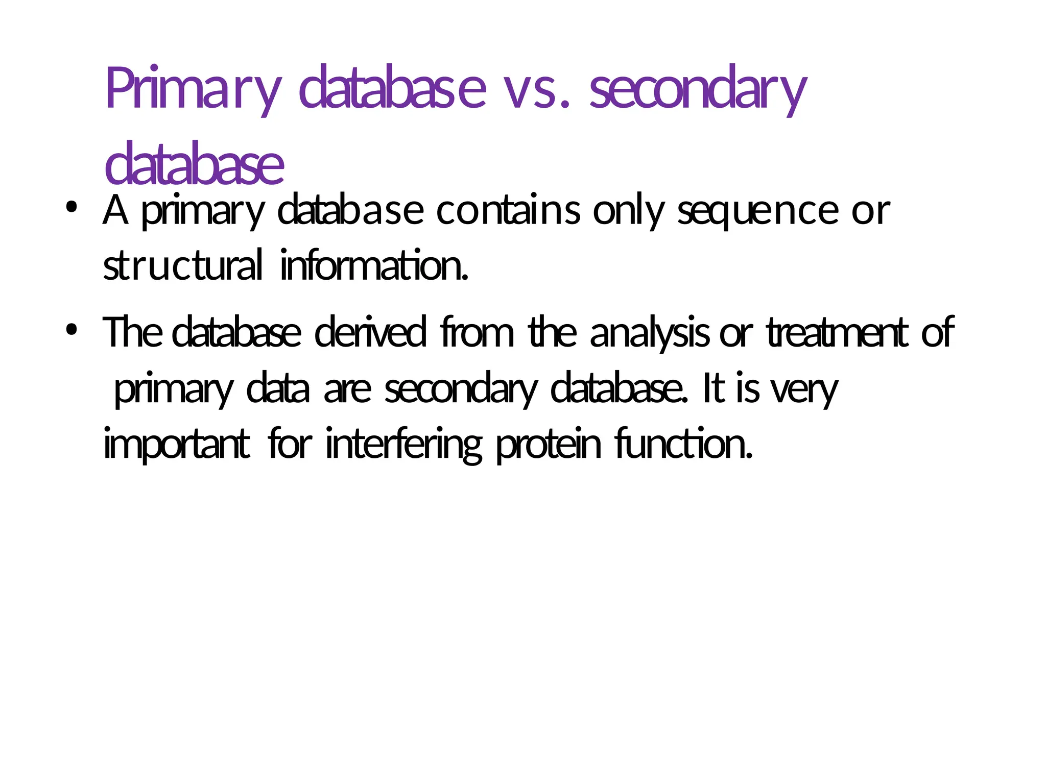 Primary database vs. secondary
database
• A primary database contains only sequence or
structural information.
• Thedatabase derived from the analysisor treatment of
primary data are secondary database. It is very
important for interfering protein function.
 