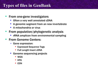 From one-gene investigators Often a very well annotated cDNA A genomic segment from an new invertebrate A mitochondria or virus From population/phylogenetic analysis rRNA amplicon from environmental sampling From Genome Centers: Gene expression: Expressed Sequence Tags  Full Length Insert cDNA Genome sequencing projects WGS HTG CON Types of files in GenBank 