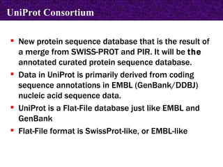 New protein sequence database that is the result of a merge from SWISS-PROT and PIR. It will be  the  annotated curated protein sequence database. Data in UniProt is primarily derived from coding sequence annotations in EMBL (GenBank/DDBJ) nucleic acid sequence data. UniProt is a Flat-File database just like EMBL and GenBank Flat-File format is SwissProt-like, or EMBL-like   UniProt Consortium 