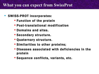 What you can expect from SwissProt SWISS-PROT incorporates:  Function of the protein Post-translational modification Domains and sites. Secondary structure.  Quaternary structure. Similarities to other proteins; Diseases associated with deficiencies in the protein Sequence conflicts, variants, etc. 
