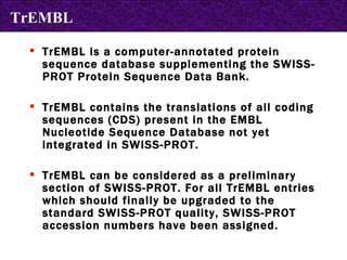 TrEMBL is a computer-annotated protein sequence database supplementing the SWISS-PROT Protein Sequence Data Bank.  TrEMBL contains the translations of all coding sequences (CDS) present in the EMBL Nucleotide Sequence Database not yet integrated in SWISS-PROT.  TrEMBL can be considered as a preliminary section of SWISS-PROT. For all TrEMBL entries which should finally be upgraded to the standard SWISS-PROT quality, SWISS-PROT accession numbers have been assigned. TrEMBL 
