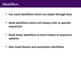 You need identifiers which are stable through time Need identifiers which will always refer to specific sequences Need these identifiers to track history of sequence updates Also need feature and annotation identifiers Identifiers 