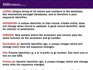 LOCUS : Unique string of 10 letters and numbers in the database.  Not maintained amongst databases, and is therefore a poor sequence identifier.  ACCESSION : A unique identifier to that record, citable entity; does not change when record is updated. A good record identifier, ideal for citation in publication. VERSION : New system where the accession and version play the same function as the accession and gi number.  Nucleotide gi : Geninfo identifier (gi), a unique integer which will change every time the sequence changes. PID : Protein Identifier: g, e or d prefix to gi number. Can have one or two on one CDS. Protein gi : Geninfo identifier (gi), a unique integer which will change every time the sequence changes. protein_id : Identifier which has the same structure and function as the nucleotide  Differences….. 