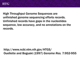 High Throughput Genome Sequences are  unfinished genome sequencing efforts records.  Unfinished records have gaps in the nucleotides sequence, low accuracy, and no annotations on the records.  http://www.ncbi.nlm.nih.gov/HTGS/ Ouellette and Boguski (1997)  Genome Res.  7:952-955 HTG 