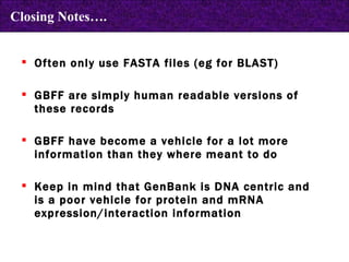 Often only use FASTA files (eg for BLAST) GBFF are simply human readable versions of these records GBFF have become a vehicle for a lot more information than they where meant to do Keep in mind that GenBank is DNA centric and is a poor vehicle for protein and mRNA expression/interaction information Closing Notes…. 
