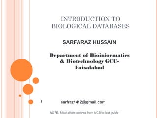 INTRODUCTION TO
BIOLOGICAL DATABASES
SARFARAZ HUSSAIN
Department of Bioinformatics
& Biotechnology GCU-
Faisalabad
NOTE: Most slides derived from NCBI’s field guide
/ sarfraz1412@gmail.com
 