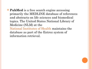  PubMed is a free search engine accessing
primarily the MEDLINE database of references
and abstracts on life sciences and biomedical
topics. The United States National Library of
Medicine (NLM) at the
National Institutes of Health maintains the
database as part of the Entrez system of
information retrieval.
 